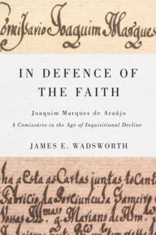In Defence of the Faith : Joaquim Marques De Araujo, a Comissario in the Age of Inquisitional Decline