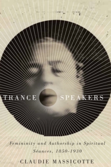 Trance Speakers : Femininity and Authorship in Spiritual Seances, 1850-1930