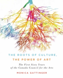 The Roots of Culture, the Power of Art : The First Sixty Years of the Canada Council for the Arts