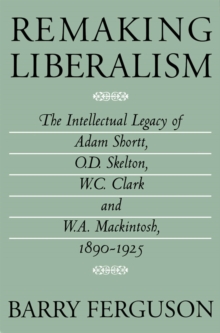 Remaking Liberalism : The Intellectual Legacy of Adam Shortt, O.D. Skelton, W.C. Clark, and W.A. Mackintosh, 1890-1925