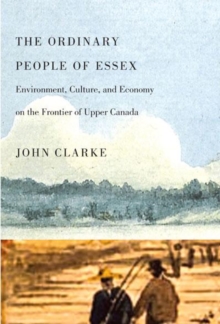 The Ordinary People of Essex : Environment, Culture, and Economy on the Frontier of Upper Canada