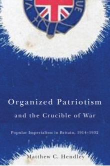 Organized Patriotism and the Crucible of War : Popular Imperialism in Britain, 1914-1932