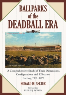 Ballparks of the Deadball Era : A Comprehensive Study of Their Dimensions, Configurations and Effects on Batting, 1901-1919