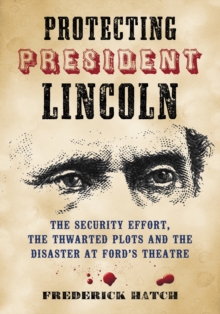 Protecting President Lincoln : The Security Effort, the Thwarted Plots and the Disaster at Ford's Theatre