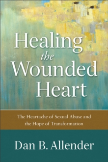 Healing the Wounded Heart - The Heartache of Sexual Abuse and the Hope of Transformation