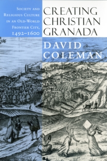 Creating Christian Granada : Society and Religious Culture in an Old-World Frontier City, 1492-1600