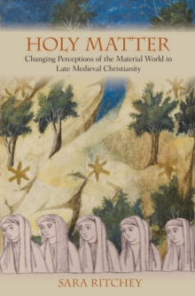 Holy Matter : Changing Perceptions of the Material World in Late Medieval Christianity