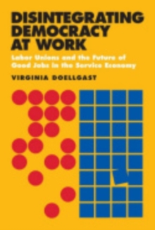 Disintegrating Democracy at Work : Labor Unions and the Future of Good Jobs in the Service Economy