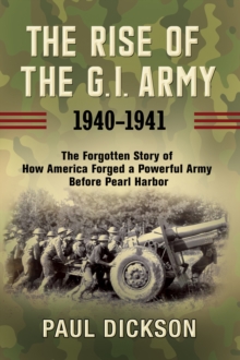 The Rise of the G.I. Army, 1940-1941 : The Forgotten Story of How America Forged a Powerful Army Before Pearl Harbor