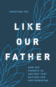 Like Our Father : How God Parents Us and Why that Matters for Our Parenting