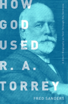 How God Used R.A. Torrey : A Short Biography as Told Through His Sermons