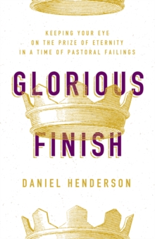 Glorious Finish : Keeping Your Eye on the Prize of Eternity in a Time of Pastoral Failings