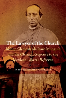 The Lawyer of the Church : Bishop Clemente de Jesus Munguia and the Clerical Response to the Mexican Liberal Reforma