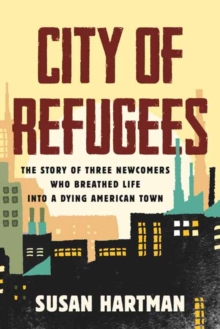 City of Refugees : The Story of Three Newcomers Who Breathed Life into a Dying American Town