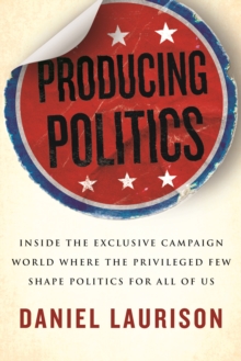 Producing Politics : Inside the Exclusive Campaign World Where the Privileged Few Shape Politics for All of Us