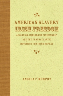 American Slavery, Irish Freedom : Abolition, Immigrant Citizenship, and the Transatlantic Movement for Irish Repeal