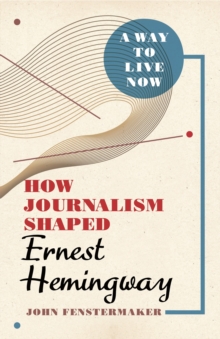 A Way to Live Now : How Journalism Shaped Ernest Hemingway