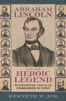 Abraham Lincoln and the Heroic Legend : Reconsidering Lincoln As Commander in Chief