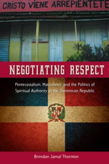 Negotiating Respect : Pentecostalism, Masculinity, and the Politics of Spiritual Authority in the Dominican Republic