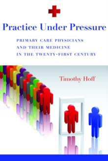 Practice Under Pressure : Primary Care Physicians and Their Medicine in  the Twenty-first Century