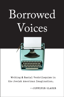 Borrowed Voices : Writing and Racial Ventriloquism in the Jewish American Imagination