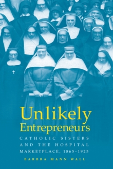 UNLIKELY ENTREPRENEURS : CATHOLIC SISTERS & THE HOSPITAL MARKETPLACE, 1865-1925