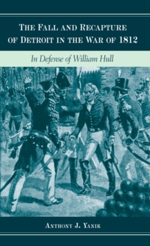 The Fall and Recapture of Detroit in the War of 1812 : In Defense of William Hull