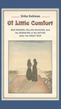 Of Little Comfort : War Widows, Fallen Soldiers, and the Remaking of the Nation after the Great War