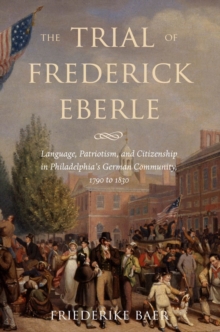 The Trial of Frederick Eberle : Language, Patriotism and Citizenship in Philadelphia's German Community, 1790 to 1830