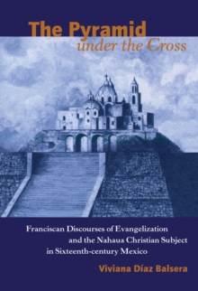 The Pyramid under the Cross : Franciscan Discourses of Evangelization and the Nahua Christian Subject in Sixteenth-century Mexico