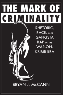 The Mark of Criminality : Rhetoric, Race, and Gangsta Rap in the War-on-Crime Era