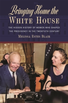 Bringing Home the White House : The Hidden History of Women Who Shaped the Presidency in the Twentieth Century