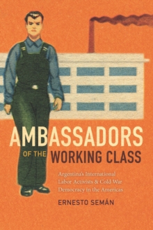 Ambassadors of the Working Class : Argentina's International Labor Activists and Cold War Democracy in the Americas