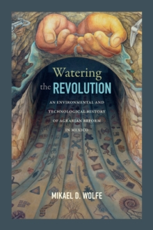 Watering the Revolution : An Environmental and Technological History of Agrarian Reform in Mexico