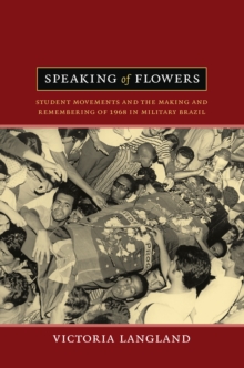 Speaking of Flowers : Student Movements and the Making and Remembering of 1968 in Military Brazil