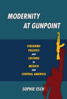 Modernity at Gunpoint : Firearms, Politics, and Culture in Mexico and Central America, Paperback / softback Book Modernity at Gunpoint : Firearms, Politics, and Culture in Mexico and Central America, Paperback / softback Book