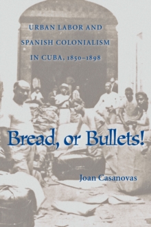 Bread Or Bullets : Urban Labor and Spanish Colonialism in Cuba, 1850-1898