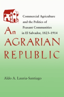 An Agrarian Republic : Commercial Agriculture and the Politics of Peasant Communities in El Salvador, 1823-1914