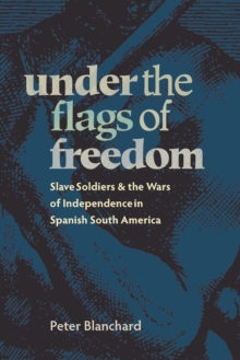 Under the Flags of Freedom : Slave Soldiers and the Wars of Independence in Spanish South America