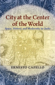 City at the Center of the World : Space, History, and Modernity in Quito