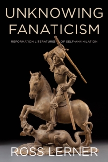 Unknowing Fanaticism : Reformation Literatures of Self-Annihilation