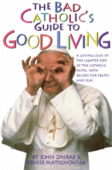 The Bad Catholic's Guide to Good Living : A Loving Look at the Lighter Side of Catholic Faith, with Recipes for Feast and Fun