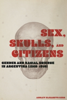 Sex, Skulls, and Citizens : Gender and Racial Science in Argentina (1860-1910)