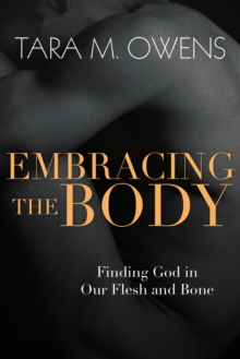 Embracing the Body : Finding God in Our Flesh and Bone