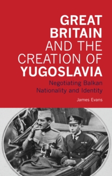 Great Britain and the Creation of Yugoslavia : Negotiating Balkan Nationality and Identity