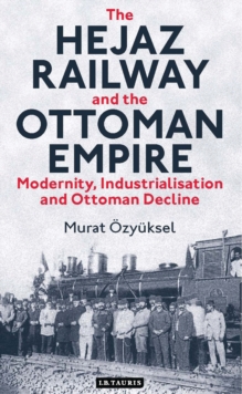 The Hejaz Railway and the Ottoman Empire : Modernity, Industrialisation and Ottoman Decline