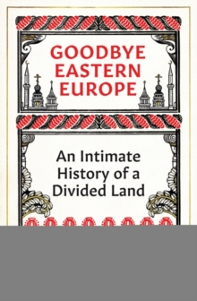 Goodbye Eastern Europe : An Intimate History of a Divided Land