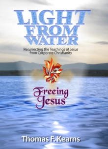 Light From Water Freeing Jesus : Resurrecting the teachings of Jesus from Corporate Christianity