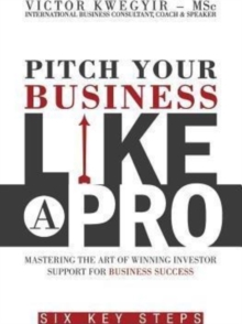 Pitch Your Business Like a Pro : Mastering the Art of Winning Investor Support for Business Success: Six Key Steps