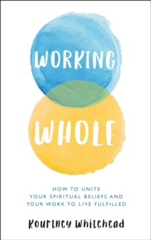 Working Whole : How to Unite Your Spiritual Beliefs and Your Work to Live Fulfilled